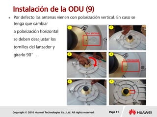 Copyright © 2010 Huawei Technologies Co., Ltd. All rights reserved. Page 51Page 51Page 51
Instalación de la ODU (9)
 Por defecto las antenas vienen con polarización vertical. En caso se
tenga que cambiar
a polarización horizontal
se deben desajustar los
tornillos del lanzador y
girarlo 90°.
 