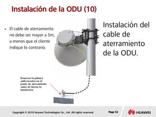 Copyright © 2010 Huawei Technologies Co., Ltd. All rights reserved. Page 52Page 52Page 52
Instalación de la ODU (10)
Instalación del
cable de
aterramiento
de la ODU.
 El cable de aterramiento
no debe ser mayor a 5m,
a menos que el cliente
indique lo contrario.
 