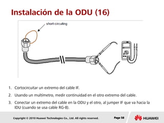 Copyright © 2010 Huawei Technologies Co., Ltd. All rights reserved. Page 58Page 58Page 58
Instalación de la ODU (16)
1. Cortocircuitar un extremo del cable IF.
2. Usando un multímetro, medir continuidad en el otro extremo del cable.
3. Conectar un extremo del cable en la ODU y el otro, al jumper IF que va hacia la
IDU (cuando se usa cable RG-8).
 