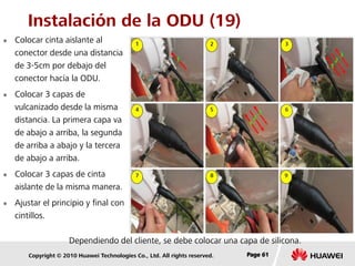Copyright © 2010 Huawei Technologies Co., Ltd. All rights reserved. Page 61Page 61Page 61
Instalación de la ODU (19)
 Colocar cinta aislante al
conector desde una distancia
de 3-5cm por debajo del
conector hacía la ODU.
 Colocar 3 capas de
vulcanizado desde la misma
distancia. La primera capa va
de abajo a arriba, la segunda
de arriba a abajo y la tercera
de abajo a arriba.
 Colocar 3 capas de cinta
aislante de la misma manera.
 Ajustar el principio y final con
cintillos.
Dependiendo del cliente, se debe colocar una capa de silicona.
 