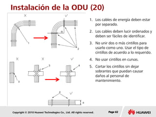Copyright © 2010 Huawei Technologies Co., Ltd. All rights reserved. Page 62Page 62Page 62
Instalación de la ODU (20)
1. Los cables de energía deben estar
por separado.
2. Los cables deben lucir ordenados y
deben ser fáciles de identificar.
3. No unir dos o más cintillos para
usarlo como uno. Usar el tipo de
cintillos de acuerdo a lo requerido.
4. No usar cintillos en curvas.
5. Cortar los cintillos sin dejar
sobrantes que puedan causar
daños al personal de
mantenimiento.
 