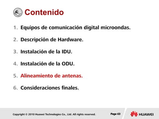 Copyright © 2010 Huawei Technologies Co., Ltd. All rights reserved. Page 63Page 63Page 63
Contenido
1. Equipos de comunicación digital microondas.
2. Descripción de Hardware.
3. Instalación de la IDU.
4. Instalación de la ODU.
5. Alineamiento de antenas.
6. Consideraciones finales.
 