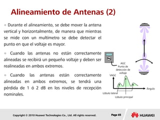 Copyright © 2010 Huawei Technologies Co., Ltd. All rights reserved. Page 65Page 65Page 65
Alineamiento de Antenas (2)
 Durante el alineamiento, se debe mover la antena
vertical y horizontalmente, de manera que mientras
se mide con un multímetro se debe detectar el
punto en que el voltaje es mayor.
 Cuando las antenas no están correctamente
alineadas se recibirá un pequeño voltaje y deben ser
realineadas en ambos extremos.
 Cuando las antenas están correctamente
alineadas en ambos extremos, se tendrá una
pérdida de 1 ó 2 dB en los niveles de recepción
nominales. Lóbulo lateral
AGC
Punto de
detección de
voltaje
VAGC
Lóbulo principal
Ángulo
 