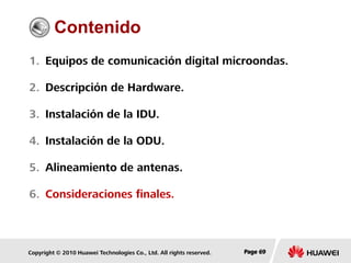 Copyright © 2010 Huawei Technologies Co., Ltd. All rights reserved. Page 69Page 69Page 69
Contenido
1. Equipos de comunicación digital microondas.
2. Descripción de Hardware.
3. Instalación de la IDU.
4. Instalación de la ODU.
5. Alineamiento de antenas.
6. Consideraciones finales.
 