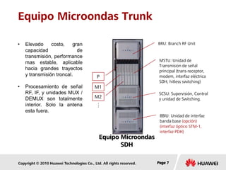 Copyright © 2010 Huawei Technologies Co., Ltd. All rights reserved. Page 7Page 7Page 7
Equipo Microondas Trunk
• Elevado costo, gran
capacidad de
transmisión, performance
mas estable, aplicable
hacia grandes trayectos
y transmisión troncal.
• Procesamiento de señal
RF, IF, y unidades MUX /
DEMUX son totalmente
interior. Solo la antena
esta fuera.
Equipo Microondas
SDH
BRU: Branch RF Unit
MSTU: Unidad de
Transmision de señal
principal (trans-receptor,
modem, interfaz eléctrica
SDH, hitless switching)
SCSU: Supervisión, Control
y unidad de Switching.
BBIU: Unidad de interfaz
banda base (opción)
(interfaz óptico STM-1,
interfaz PDH)
P
M1
M2…
 