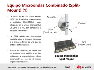 Copyright © 2010 Huawei Technologies Co., Ltd. All rights reserved. Page 9Page 9Page 9
Equipo Microondas Combinado (Split-
Mount) (1)
 La unidad RF es una unidad externa
(ODU). La IF, señal de procesamiento,
y unidades MUX/DEMUX están
integradas en la unidad interna (IDU).
La ODU y la IDU son conectadas a
través de un cable IF.
 La ODU puede ser directamente
montada sobre la antena o conectada
a la antena a través de una guía de
onda de corta distancia.
 Aunque la capacidad es menor que
los equipos trunk, debido a su fácil
instalación y mantenimiento, rápida
construcción de red, es el método
largamente mas usado.
Equipo microondas
Split-mount
Antenna
ODU
(Outdoor Unit)
IF cable
IDU
(Indoor Unit)
 