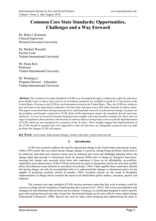International Journal of Arts and Social Science www.ijassjournal.com
Volume 1 Issue 2, July-August 2018.
Brian Kooiman Page 1
Common Core State Standards: Opportunities,
Challenges and a Way Forward
Dr. Brian J. Kooiman
Clinical Supervisor
Western Governors University
Dr. Michael Wesolek
Faculty Lead
Trident International University
Dr. Heeja Kim
Professor
Trident International University
Dr. Wenling Li
Program Director – Education
Trident International University
Abstract: The Common Core State Standards (CCSS) were developed through a collaborative effort by educators
from all fifty states so that a clear concise set of uniform standards are available to guide K-12 instruction in the
United States. Previous to the CCSS no such document existed in the United States. Thus, the CCSS are relatively
new and some in the educational community welcome them with open arms while others hesitate to endorse them.
This paper researched these divergent perspectives and found that research on educational change can point out
the problems and benefits connected to CCSS. Some of this information targets the standards directly and some
indirectly. A review of research literature helped present insights with some possible strategies for those who are
eager to implement them and those who hesitate to embrace them as both groups work towards the implementation
of CCSS which are now mandated by a majority of the 50 states. These insights suggest that implementation of
the CCSS should be gradual and well supported so that all educators are adequately prepared and can help
facilitate the changes CCSS will require.
Key Words: Curriculum; Educational change; teacher education; professional growth
I. Introduction
CCSS were created to address the need for educational change in the United States educational system.
Fullen (1993) posits that you cannot dictate change, change is a process, change brings problems which need to
be embraced, individual and collective needs must be balanced and vision and strategic planning follow the
change rather than precede it. Christensen, Horn, & Johnson (2008) refer to change as ‘disruptive innovation’
stressing that change only succeeds when those who implement it focus on its affordability, accessibility,
capabilities, and responsiveness. If the CCSS are to become an agent of change they need to be more than a public
policy that addresses some obstacles to excellence (Covaleskie, 1994). Taken together these researchers identify
that lasting change can only be accomplished when it is understood that changes to educational policy are not
capable of producing excellent schools (Cvaleskie, 1994). Excellent schools are the result of thoughtful
implementation of change which considers the needs of all stakeholders (policy makers, educators, parents, and
students).
The common core state standards (CCSS) mission statement states that they exist to prepare youth for
success in college and the workplace (“Implementing the Common Core”, 2013). This is best accomplished with
strategies for task attainment that are borne out by research. A strategy is a careful plan designed to reach a specific
goal, and reaching that goal may take a long time. Incremental change can be more effective than sudden change
(Educational Commission, 2000). Special care must be taken when designing and implementing the plans to
 