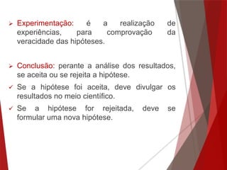  Experimentação: é a realização de
experiências, para comprovação da
veracidade das hipóteses.
 Conclusão: perante a análise dos resultados,
se aceita ou se rejeita a hipótese.
 Se a hipótese foi aceita, deve divulgar os
resultados no meio científico.
 Se a hipótese for rejeitada, deve se
formular uma nova hipótese.
 