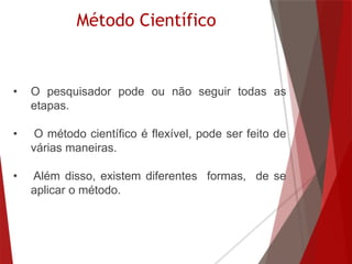 Método Científico
• O pesquisador pode ou não seguir todas as
etapas.
• O método científico é flexível, pode ser feito de
várias maneiras.
• Além disso, existem diferentes formas, de se
aplicar o método.
 