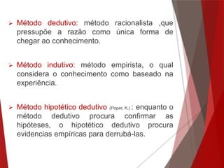  Método dedutivo: método racionalista ,que
pressupõe a razão como única forma de
chegar ao conhecimento.
 Método indutivo: método empirista, o qual
considera o conhecimento como baseado na
experiência.
 Método hipotético dedutivo (Poper, K.) : enquanto o
método dedutivo procura confirmar as
hipóteses, o hipotético dedutivo procura
evidencias empíricas para derrubá-las.
 