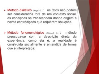  Método dialético (Hegel, G.) : os fatos não podem
ser considerados fora de um contexto social,
as condições se transcendem dando origem a
novas contradições que requerem soluções.
 Método fenomenológico (Husserl, E.) : método
preocupa-se com a descrição direta da
experiência, como ela é, a realidade é
construída socialmente e entendida de forma
que é interpretada.
 