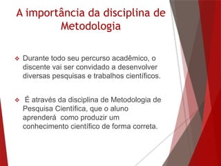 A importância da disciplina de
Metodologia
 Durante todo seu percurso acadêmico, o
discente vai ser convidado a desenvolver
diversas pesquisas e trabalhos científicos.
 É através da disciplina de Metodologia de
Pesquisa Científica, que o aluno
aprenderá como produzir um
conhecimento científico de forma correta.
 