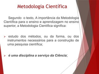 Metodologia Científica
Segundo o texto, A importância da Metodologia
Científica para o ensino e aprendizagem no ensino
superior, a Metodologia Científica significa:
 estudo dos métodos, ou da forma, ou dos
instrumentos necessários para a construção de
uma pesquisa científica;
 é uma disciplina a serviço da Ciência;
 