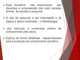  Essa disciplina visa proporcionar aos
discentes a compreensão das mais variadas
formas de estudos e pesquisa;
 O tipo de pesquisa a ser empregada e as
etapas a serem realizadas – a Metodologia;
 visa estimular a construção criativa de
conhecimento pelo aluno;
 Explica de forma detalhada regras/métodos
para a produção de conhecimento científico.
 