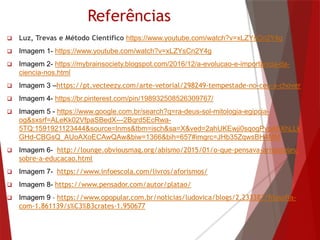 Referências
 Luz, Trevas e Método Científico https://www.youtube.com/watch?v=xLZYsCn2Y4g
 Imagem 1- https://www.youtube.com/watch?v=xLZYsCn2Y4g
 Imagem 2- https://mybrainsociety.blogspot.com/2016/12/a-evolucao-e-importancia-da-
ciencia-nos.html
 Imagem 3 –https://pt.vecteezy.com/arte-vetorial/298249-tempestade-no-ceu-a-chover
 Imagem 4- https://br.pinterest.com/pin/198932508526309767/
 Imagem 5 - https://www.google.com.br/search?q=ra-deus-sol-mitologia-egipcia-
og&sxsrf=ALeKk02VfpaSBedX---2Bqrd5EcRwa-
5TQ:1591921123444&source=lnms&tbm=isch&sa=X&ved=2ahUKEwji0sqogPvpAhXhLLk
GHd-CBGsQ_AUoAXoECAwQAw&biw=1366&bih=657#imgrc=JHb35ZqwsBH4MM
 Imagem 6- http://lounge.obviousmag.org/abismo/2015/01/o-que-pensava-aristoteles-
sobre-a-educacao.html
 Imagem 7- https://www.infoescola.com/livros/aforismos/
 Imagem 8- https://www.pensador.com/autor/platao/
 Imagem 9 - https://www.opopular.com.br/noticias/ludovica/blogs/2.233387/filosofia-
com-1.861139/s%C3%B3crates-1.950677
 