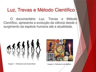 Luz, Trevas e Método Científico
O documentário Luz, Trevas e Método
Científico, apresenta a evolução da ciência desde o
surgimento da espécie humana até a atualidade.
Imagem 1 – Retirada do site Escola Brasil Imagem 2– Retirada do site MyBrain
 