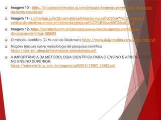  Imagem 10 - https://fatosdesconhecidos.ig.com.br/quais-foram-os-piores-tipos-de-tortura-
da-santa-inquisicao/
 Imagem 11- s://medium.com/@marinafancello/santa-inquisi%C3%A7%C3%A3o-e-a-
cortina-de-mentiras-criada-em-torno-da-igreja-cat%C3%B3lica-5672dea734b8
 Imagem 12- https://canaltech.com.br/ciencia/o-que-e-ciencia-metodo-cientifico-e-
divulgacao-cientifica-155693
 O método científico (O Mundo de Beakman) https://www.dailymotion.com/video/x6jycy9
 Noções básicas sobre metodologia de pesquisa científica
http://mba.eci.ufmg.br/downloads/metodologia.pdf
 A IMPORTÂNCIA DA METODOLOGIA CIENTÍFICA PARA O ENSINO E APRENDIZAGEM
NO ENSINO SUPERIOR
https://educere.bruc.com.br/arquivo/pdf2015/17807_10482.pdf
 