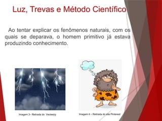 Ao tentar explicar os fenômenos naturais, com os
quais se deparava, o homem primitivo já estava
produzindo conhecimento.
Luz, Trevas e Método Científico
Imagem 4 – Retirada do site PinterestImagem 3– Retirada do Vecteezy
 