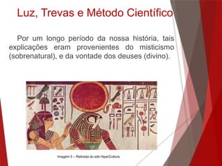 Por um longo período da nossa história, tais
explicações eram provenientes do misticismo
(sobrenatural), e da vontade dos deuses (divino).
Luz, Trevas e Método Científico
Imagem 5 – Retirada do site HiperCultura
 