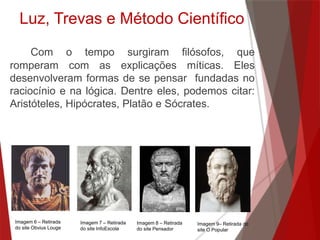 Luz, Trevas e Método Científico
Com o tempo surgiram filósofos, que
romperam com as explicações míticas. Eles
desenvolveram formas de se pensar fundadas no
raciocínio e na lógica. Dentre eles, podemos citar:
Aristóteles, Hipócrates, Platão e Sócrates.
Imagem 6 – Retirada
do site Obvius Louge
Imagem 7 – Retirada
do site InfoEscola
Imagem 8 – Retirada
do site Pensador
Imagem 9– Retirada do
site O Popular
 