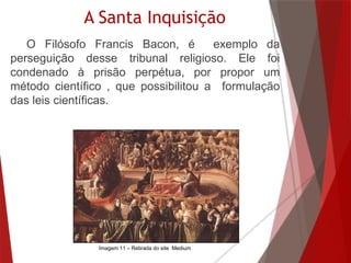 A Santa Inquisição
O Filósofo Francis Bacon, é exemplo da
perseguição desse tribunal religioso. Ele foi
condenado à prisão perpétua, por propor um
método científico , que possibilitou a formulação
das leis científicas.
Imagem 11 – Retirada do site Medium
 