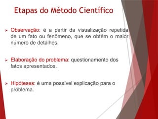 Etapas do Método Científico
 Observação: é a partir da visualização repetida
de um fato ou fenômeno, que se obtém o maior
número de detalhes.
 Elaboração do problema: questionamento dos
fatos apresentados.
 Hipóteses: é uma possível explicação para o
problema.
 