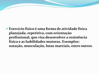  Exercício físico é uma forma de atividade física
planejada, repetitiva, com orientação
profissional, que visa desenvolver a resistência
física e as habilidades motoras. Exemplos:
natação, musculação, lutas marciais, entre outros.
 