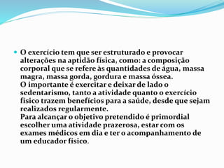  O exercício tem que ser estruturado e provocar
alterações na aptidão física, como: a composição
corporal que se refere às quantidades de água, massa
magra, massa gorda, gordura e massa óssea.
O importante é exercitar e deixar de lado o
sedentarismo, tanto a atividade quanto o exercício
físico trazem benefícios para a saúde, desde que sejam
realizados regularmente.
Para alcançar o objetivo pretendido é primordial
escolher uma atividade prazerosa, estar com os
exames médicos em dia e ter o acompanhamento de
um educador físico.
 