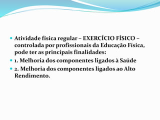  Atividade física regular – EXERCÍCIO FÍSICO –
controlada por profissionais da Educação Física,
pode ter as principais finalidades:
 1. Melhoria dos componentes ligados à Saúde
 2. Melhoria dos componentes ligados ao Alto
Rendimento.
 