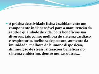 A prática de atividade física é sabidamente um
componente indispensável para a manutenção da
saúde e qualidade de vida. Seus benefícios são
diversos, tais como: melhora do sistema cardíaco
e respiratório, melhora de postura, aumento da
imunidade, melhora de humor e disposição,
diminuição de stress, alterações benéficas no
sistema endócrino, dentre muitas outras...
 