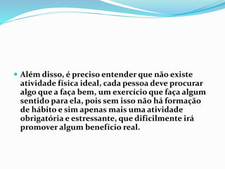  Além disso, é preciso entender que não existe
atividade física ideal, cada pessoa deve procurar
algo que a faça bem, um exercício que faça algum
sentido para ela, pois sem isso não há formação
de hábito e sim apenas mais uma atividade
obrigatória e estressante, que dificilmente irá
promover algum benefício real.
 