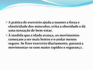  A prática de exercício ajuda a manter a força e
elasticidade dos músculos, evita a obesidade e dá
uma sensação de bem-estar.
 À medida que a idade avança, os movimentos
começam a ser mais lentos e o andar menos
seguro. Se fizer exercício diariamente, passará a
movimentar-se com maior rapidez e segurança.
 