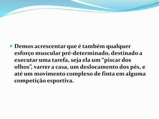 Demos acrescentar que é também qualquer
esforço muscular pré-determinado, destinado a
executar uma tarefa, seja ela um “piscar dos
olhos”, varrer a casa, um deslocamento dos pés, e
até um movimento complexo de finta em alguma
competição esportiva.
 