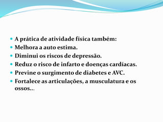  A prática de atividade física também:
 Melhora a auto estima.
 Diminui os riscos de depressão.
 Reduz o risco de infarto e doenças cardíacas.
 Previne o surgimento de diabetes e AVC.
 Fortalece as articulações, a musculatura e os
ossos...
 