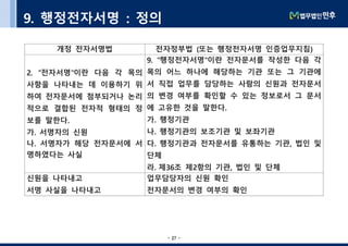 - 27 -- 27 -
9. 행정전자서명 : 정의
개정 전자서명법 전자정부법 (또는 행정전자서명 인증업무지침)
2. "전자서명"이란 다음 각 목의
사항을 나타내는 데 이용하기 위
하여 전자문서에 첨부되거나 논리
적으로 결합된 전자적 형태의 정
보를 말한다.
가. 서명자의 신원
나. 서명자가 해당 전자문서에 서
명하였다는 사실
9. "행정전자서명"이란 전자문서를 작성한 다음 각
목의 어느 하나에 해당하는 기관 또는 그 기관에
서 직접 업무를 담당하는 사람의 신원과 전자문서
의 변경 여부를 확인할 수 있는 정보로서 그 문서
에 고유한 것을 말한다.
가. 행정기관
나. 행정기관의 보조기관 및 보좌기관
다. 행정기관과 전자문서를 유통하는 기관, 법인 및
단체
라. 제36조 제2항의 기관, 법인 및 단체
신원을 나타내고
서명 사실을 나타내고
업무담당자의 신원 확인
전자문서의 변경 여부의 확인
 