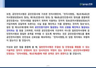 - 7 -- 7 -
또한, 공인전자서명은 공인인증서에 기초한 전자서명인바, 「전자서명법」 제2조제4호(전
자서명생성정보의 정의), 제7호(인증서의 정의) 및 제8호(공인인증서의 정의)를 종합하면
공인인증서는 “전자서명을 생성하기 위하여 이용하는 전자적 정보(전자서명생성정보)가
가입자에게 유일하게 속한다는 사실 등을 확인하고 이를 증명하는 전자적 정보”로서,
같은 법 제15조제1항에 따라 공인인증기관이 발급받는 자의 신원을 확인하고 발급되는
것이라는 점 등을 고려하면, 이러한 공인인증서에 기초하지 아니한 일반전자서명에 공
인전자서명과 동일한 효력을 부여할 수 있도록 해석하는 것은 공인인증서제도를 통해
공인전자서명의 안전성과 신뢰성을 확보하려는 「전자서명법」의 입법 취지에도 부합하
지 않는다고 할 것입니다.
이상과 같은 점을 종합해 볼 때, 일반전자서명은 무결성 및 진정성을 확립할 수 있는
기술적인 장치가 반영되어 있고 당사자간의 약정이 있는 경우라도 공인전자서명에만
인정되는 「전자서명법」 제3조제2항에 따른 효력은 갖지 못한다고 할 것입니다.
 