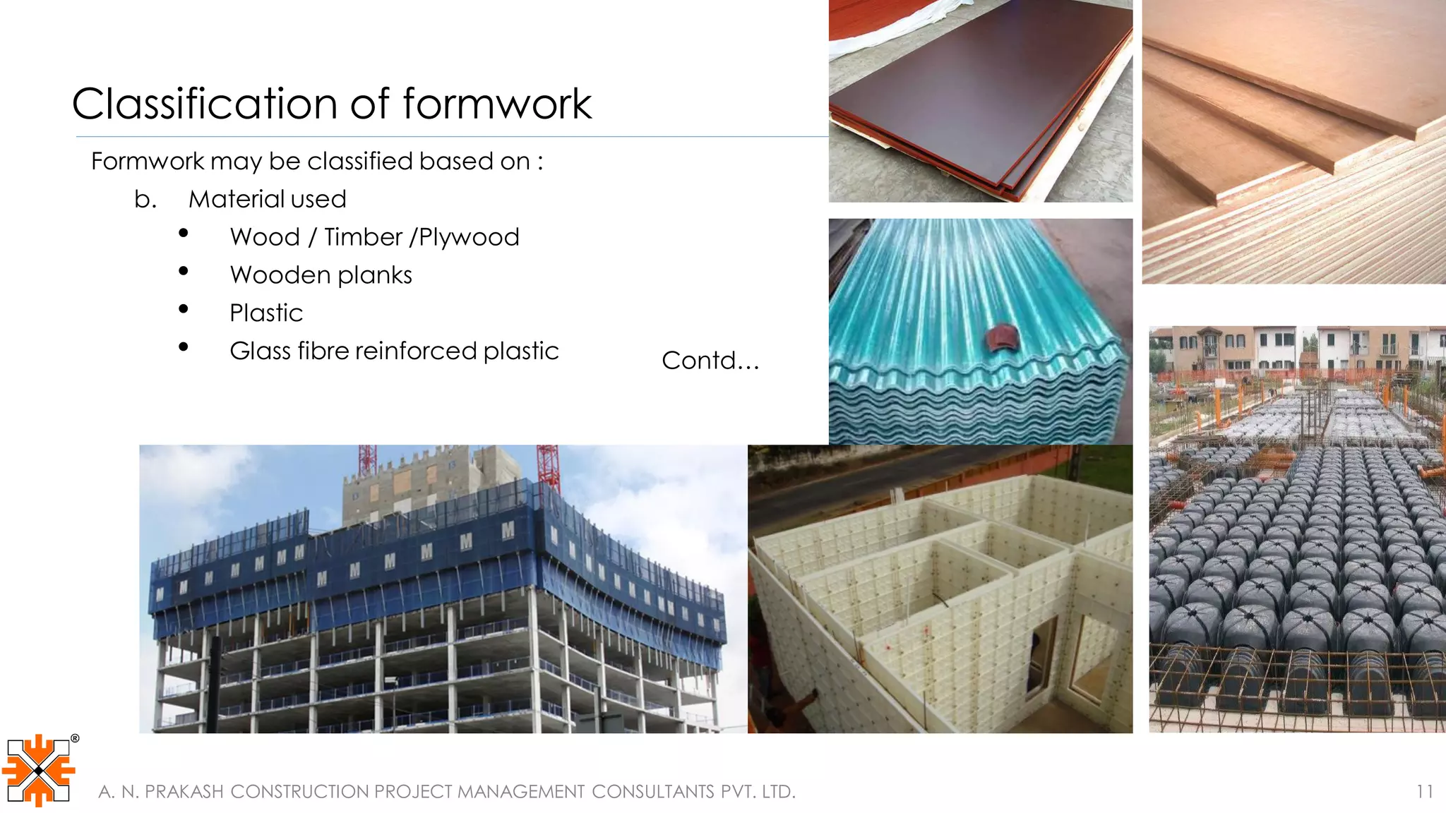 Classification of formwork
Formwork may be classified based on :
b. Material used
• Wood / Timber /Plywood
• Wooden planks
• Plastic
• Glass fibre reinforced plastic
Contd…
Contd…
A. N. PRAKASH CONSTRUCTION PROJECT MANAGEMENT CONSULTANTS PVT. LTD. 11
 