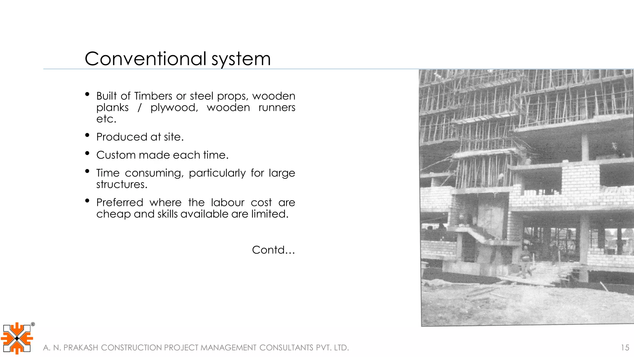Conventional system
• Built of Timbers or steel props, wooden
planks / plywood, wooden runners
etc.
• Produced at site.
• Custom made each time.
• Time consuming, particularly for large
structures.
• Preferred where the labour cost are
cheap and skills available are limited.
Contd…
A. N. PRAKASH CONSTRUCTION PROJECT MANAGEMENT CONSULTANTS PVT. LTD. 15
 