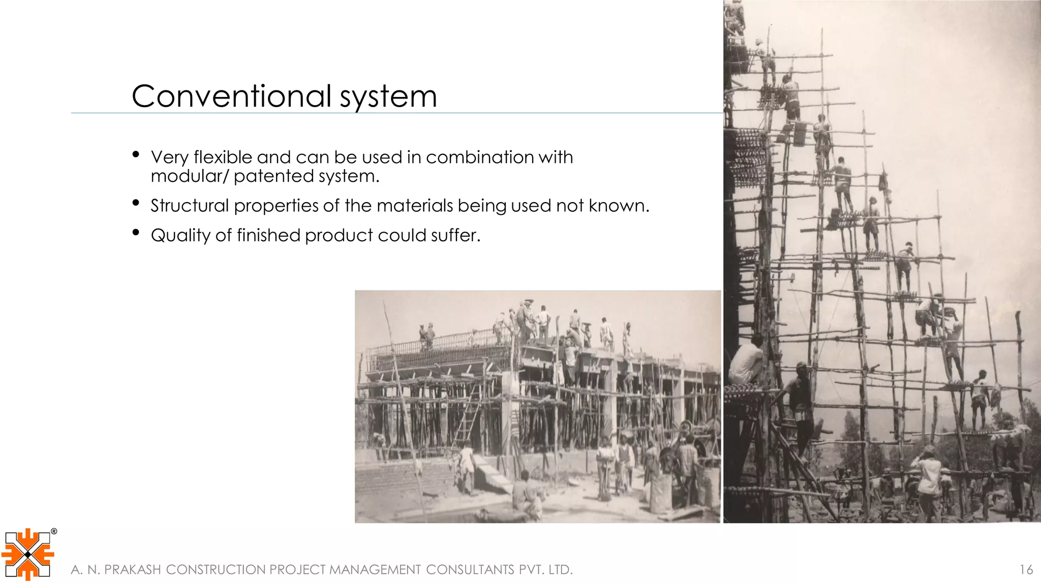 Conventional system
• Very flexible and can be used in combination with
modular/ patented system.
• Structural properties of the materials being used not known.
• Quality of finished product could suffer.
A. N. PRAKASH CONSTRUCTION PROJECT MANAGEMENT CONSULTANTS PVT. LTD. 16
 