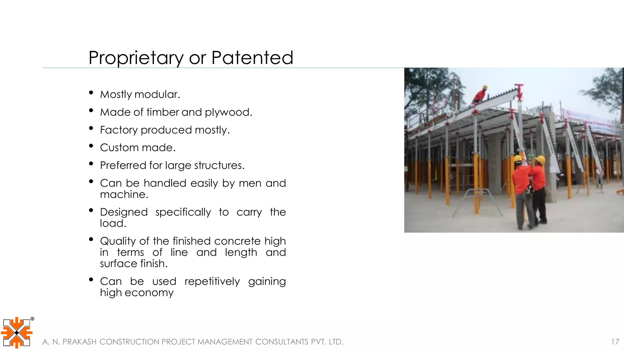 Proprietary or Patented
• Mostly modular.
• Made of timber and plywood.
• Factory produced mostly.
• Custom made.
• Preferred for large structures.
• Can be handled easily by men and
machine.
• Designed specifically to carry the
load.
• Quality of the finished concrete high
in terms of line and length and
surface finish.
• Can be used repetitively gaining
high economy
A. N. PRAKASH CONSTRUCTION PROJECT MANAGEMENT CONSULTANTS PVT. LTD. 17
 