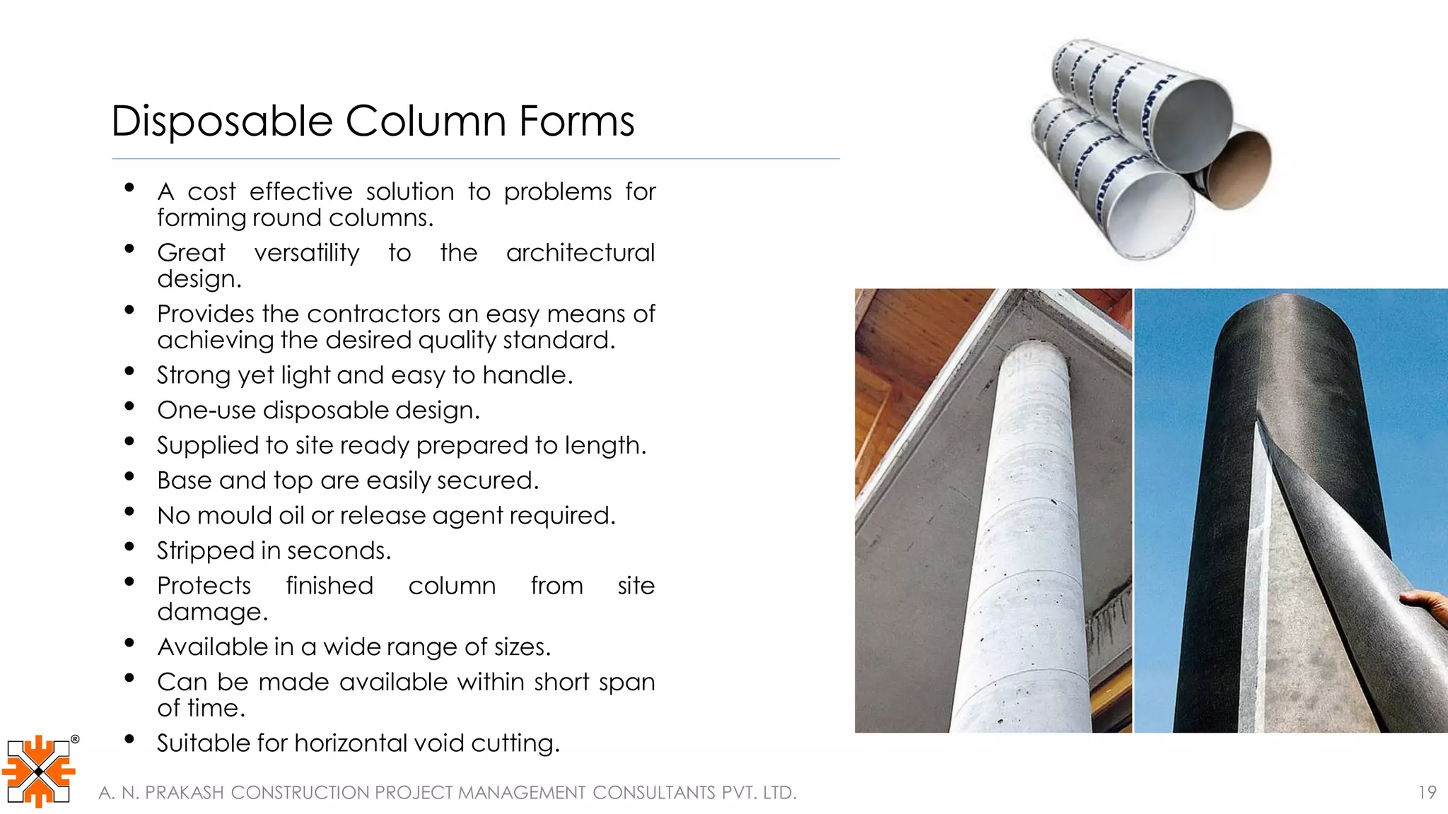 Disposable Column Forms
• A cost effective solution to problems for
forming round columns.
• Great versatility to the architectural
design.
• Provides the contractors an easy means of
achieving the desired quality standard.
• Strong yet light and easy to handle.
• One-use disposable design.
• Supplied to site ready prepared to length.
• Base and top are easily secured.
• No mould oil or release agent required.
• Stripped in seconds.
• Protects finished column from site
damage.
• Available in a wide range of sizes.
• Can be made available within short span
of time.
• Suitable for horizontal void cutting.
A. N. PRAKASH CONSTRUCTION PROJECT MANAGEMENT CONSULTANTS PVT. LTD. 19
 