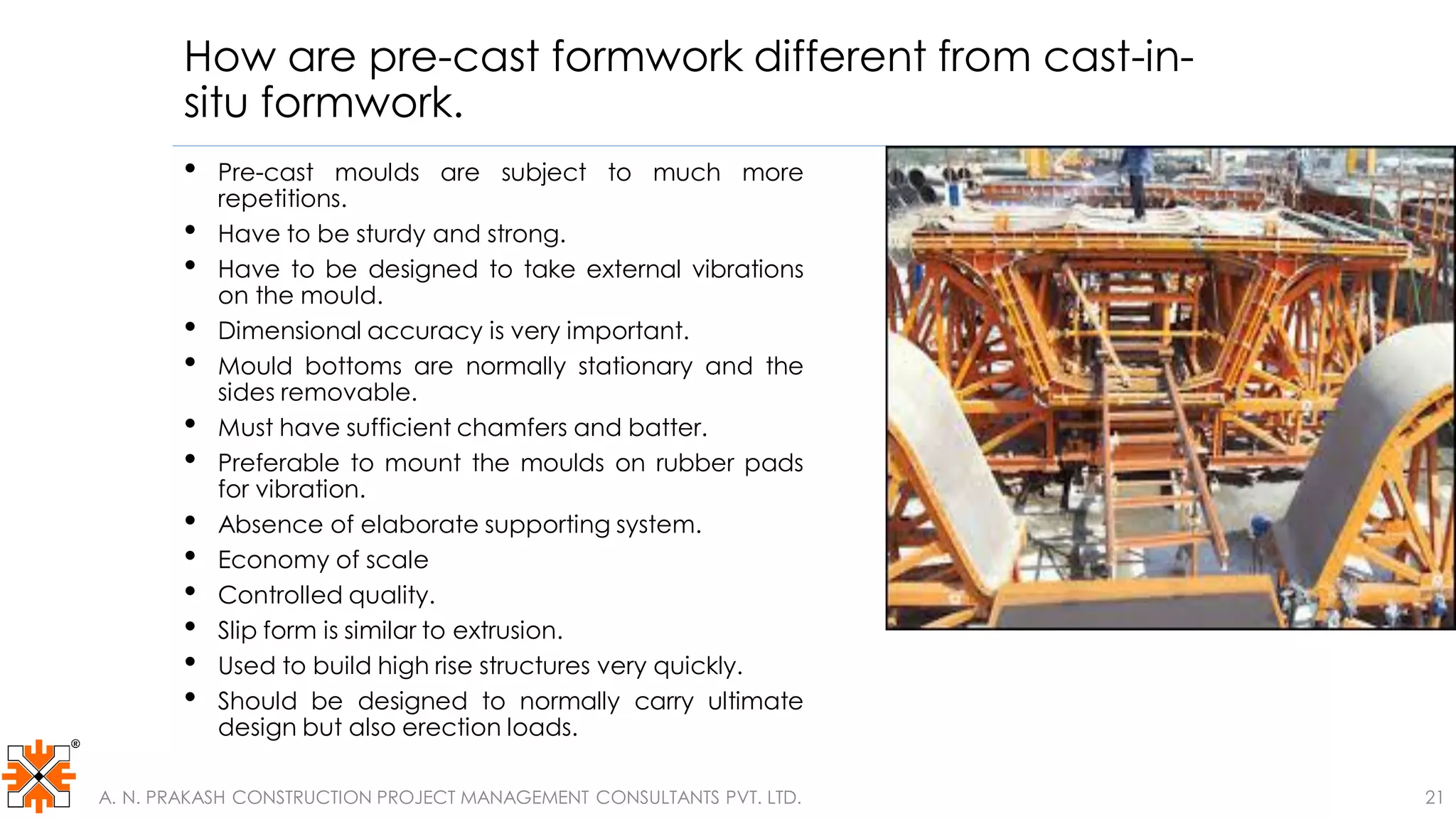How are pre-cast formwork different from cast-in-
situ formwork.
• Pre-cast moulds are subject to much more
repetitions.
• Have to be sturdy and strong.
• Have to be designed to take external vibrations
on the mould.
• Dimensional accuracy is very important.
• Mould bottoms are normally stationary and the
sides removable.
• Must have sufficient chamfers and batter.
• Preferable to mount the moulds on rubber pads
for vibration.
• Absence of elaborate supporting system.
• Economy of scale
• Controlled quality.
• Slip form is similar to extrusion.
• Used to build high rise structures very quickly.
• Should be designed to normally carry ultimate
design but also erection loads.
A. N. PRAKASH CONSTRUCTION PROJECT MANAGEMENT CONSULTANTS PVT. LTD. 21
 