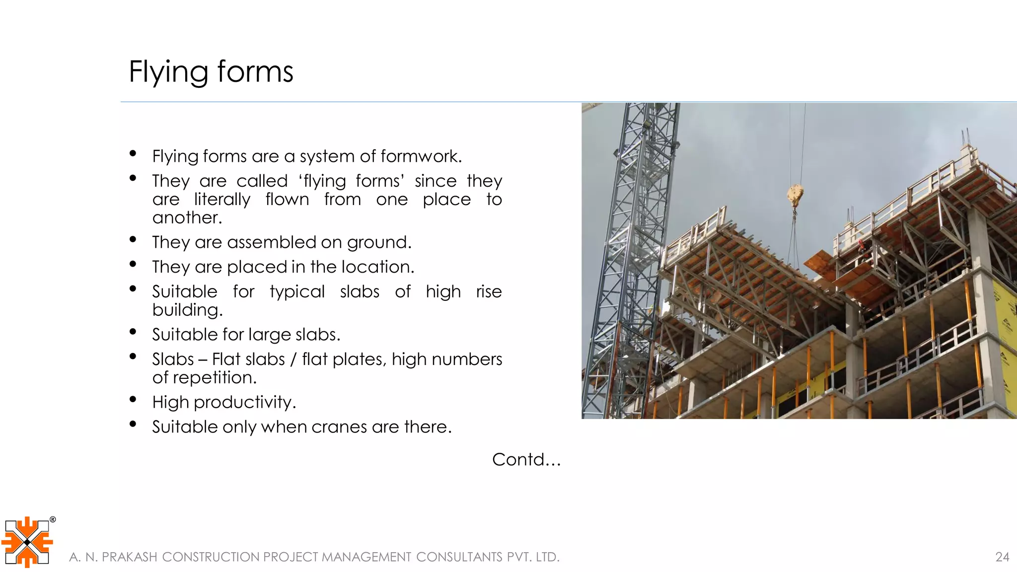 Flying forms
• Flying forms are a system of formwork.
• They are called ‘flying forms’ since they
are literally flown from one place to
another.
• They are assembled on ground.
• They are placed in the location.
• Suitable for typical slabs of high rise
building.
• Suitable for large slabs.
• Slabs – Flat slabs / flat plates, high numbers
of repetition.
• High productivity.
• Suitable only when cranes are there.
Contd…
A. N. PRAKASH CONSTRUCTION PROJECT MANAGEMENT CONSULTANTS PVT. LTD. 24
 