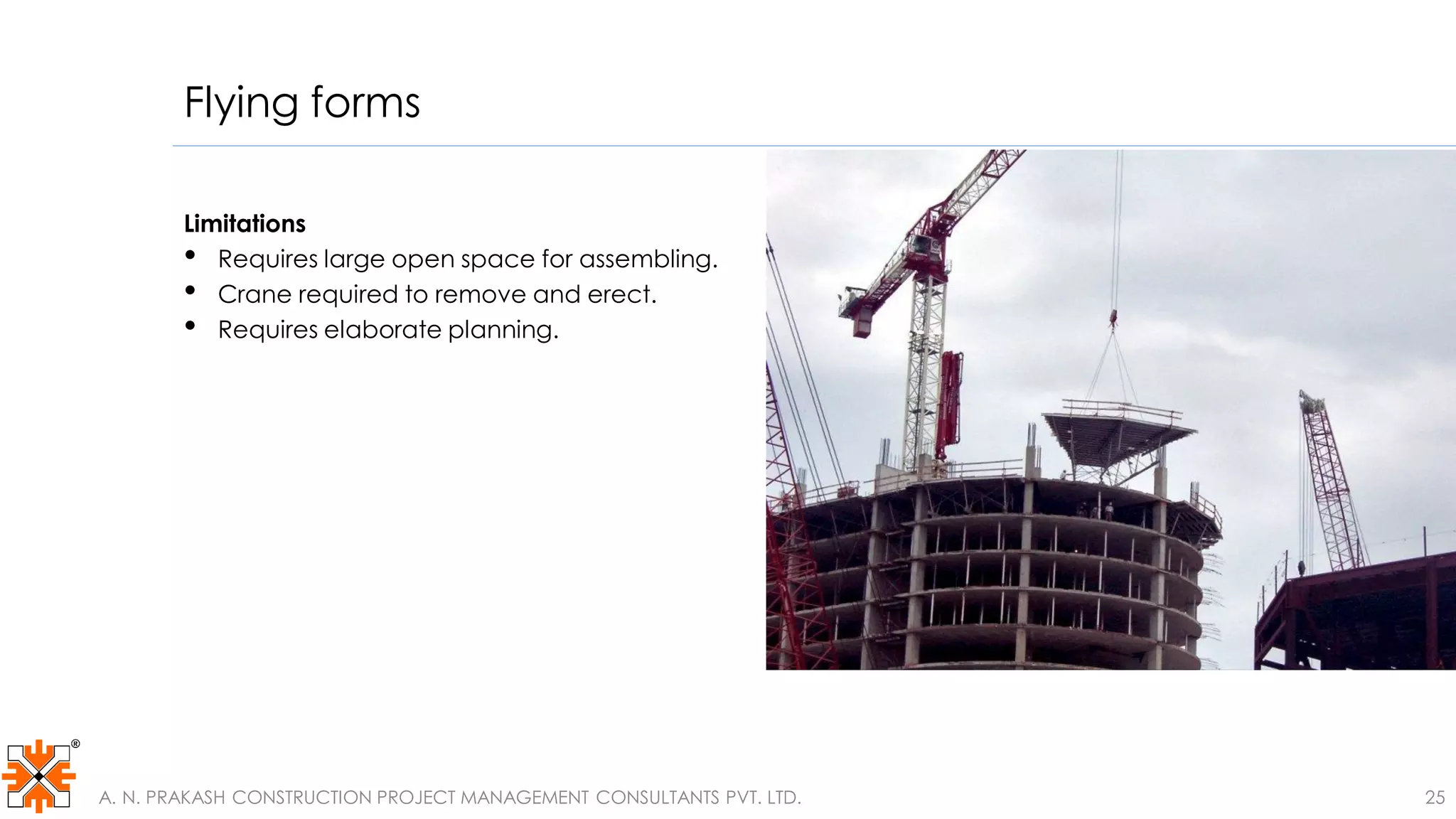 Flying forms
Limitations
• Requires large open space for assembling.
• Crane required to remove and erect.
• Requires elaborate planning.
A. N. PRAKASH CONSTRUCTION PROJECT MANAGEMENT CONSULTANTS PVT. LTD. 25
 