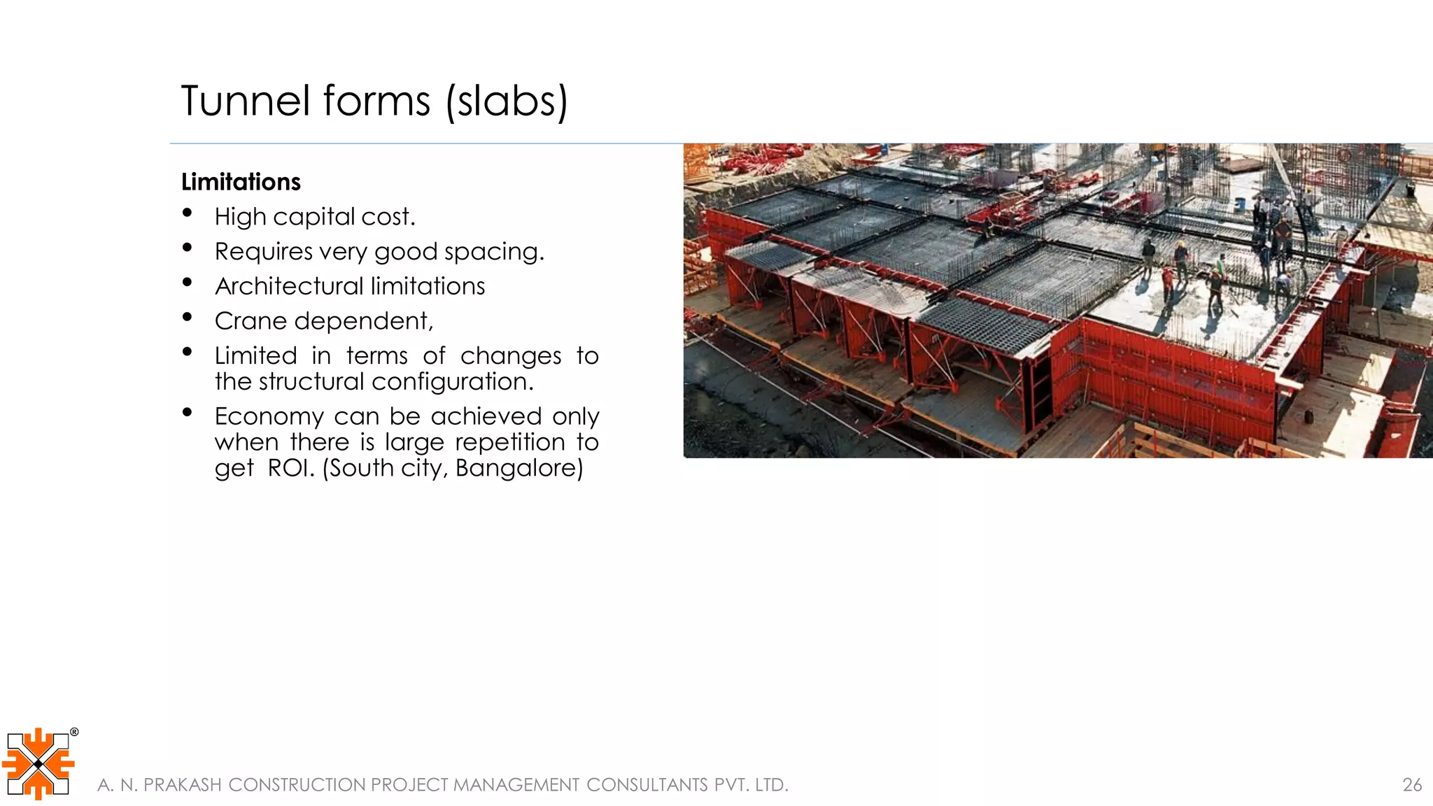 Tunnel forms (slabs)
Limitations
• High capital cost.
• Requires very good spacing.
• Architectural limitations
• Crane dependent,
• Limited in terms of changes to
the structural configuration.
• Economy can be achieved only
when there is large repetition to
get ROI. (South city, Bangalore)
A. N. PRAKASH CONSTRUCTION PROJECT MANAGEMENT CONSULTANTS PVT. LTD. 26
 
