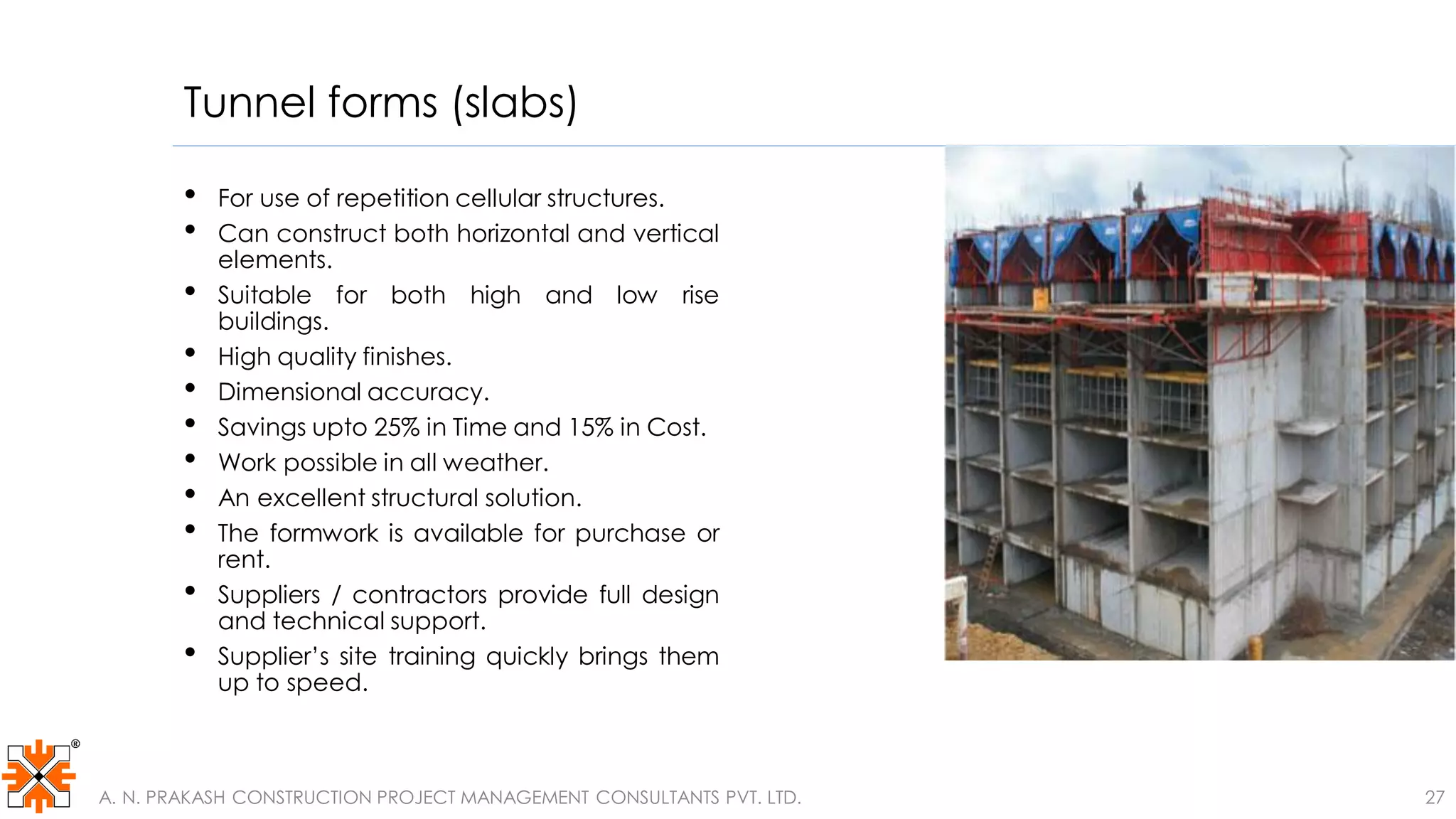 Tunnel forms (slabs)
• For use of repetition cellular structures.
• Can construct both horizontal and vertical
elements.
• Suitable for both high and low rise
buildings.
• High quality finishes.
• Dimensional accuracy.
• Savings upto 25% in Time and 15% in Cost.
• Work possible in all weather.
• An excellent structural solution.
• The formwork is available for purchase or
rent.
• Suppliers / contractors provide full design
and technical support.
• Supplier’s site training quickly brings them
up to speed.
A. N. PRAKASH CONSTRUCTION PROJECT MANAGEMENT CONSULTANTS PVT. LTD. 27
 