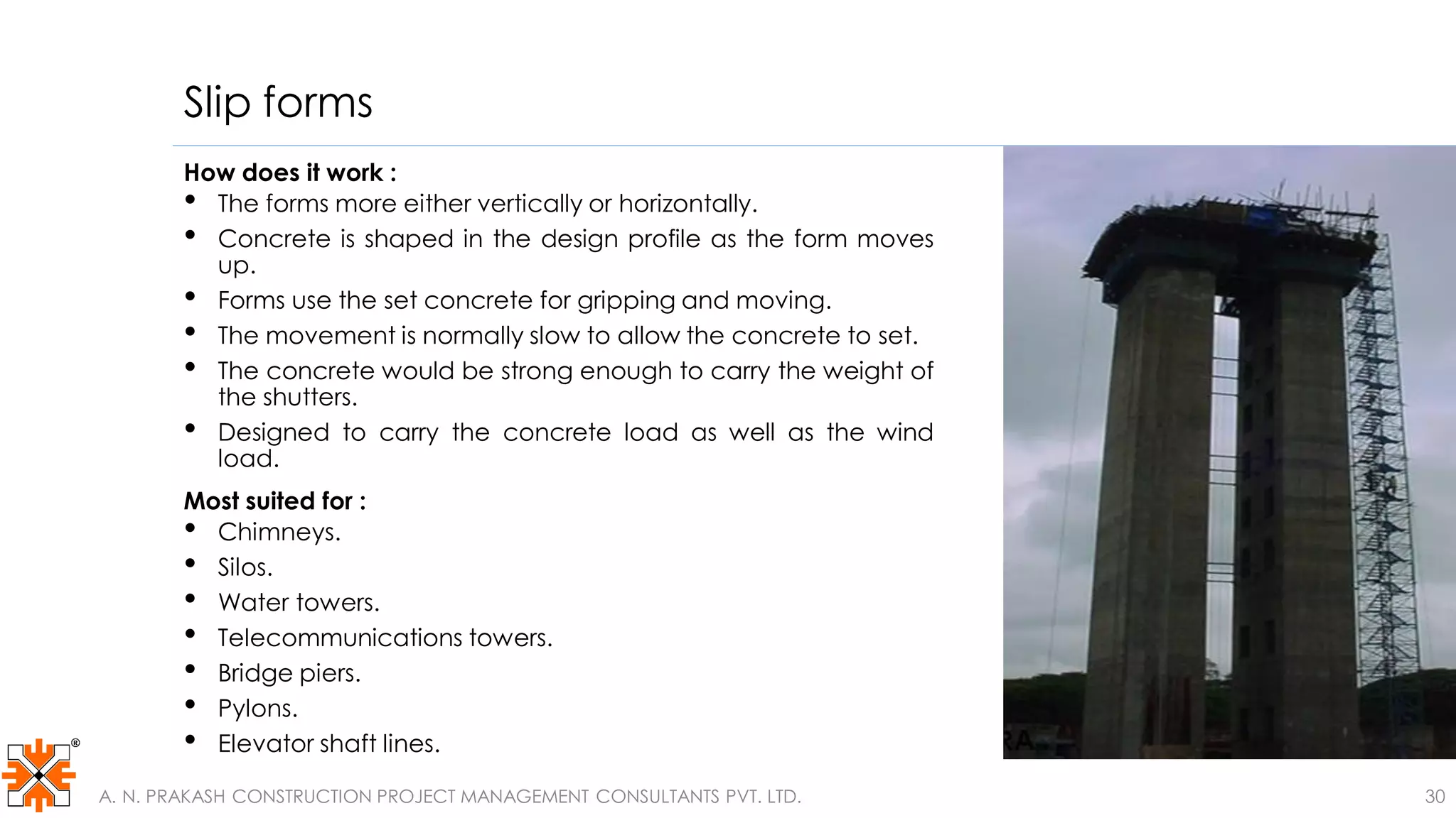 Slip forms
How does it work :
• The forms more either vertically or horizontally.
• Concrete is shaped in the design profile as the form moves
up.
• Forms use the set concrete for gripping and moving.
• The movement is normally slow to allow the concrete to set.
• The concrete would be strong enough to carry the weight of
the shutters.
• Designed to carry the concrete load as well as the wind
load.
Most suited for :
• Chimneys.
• Silos.
• Water towers.
• Telecommunications towers.
• Bridge piers.
• Pylons.
• Elevator shaft lines.
A. N. PRAKASH CONSTRUCTION PROJECT MANAGEMENT CONSULTANTS PVT. LTD. 30
 