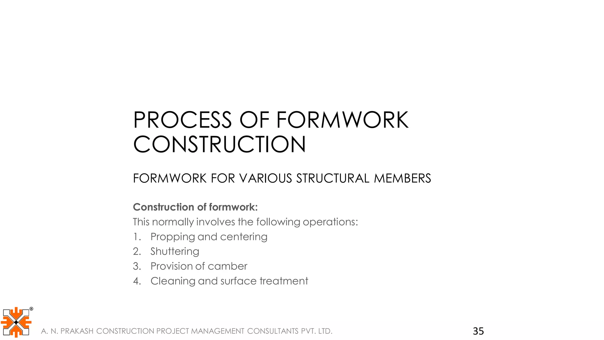 PROCESS OF FORMWORK
CONSTRUCTION
FORMWORK FOR VARIOUS STRUCTURAL MEMBERS
Construction of formwork:
This normally involves the following operations:
1. Propping and centering
2. Shuttering
3. Provision of camber
4. Cleaning and surface treatment
A. N. PRAKASH CONSTRUCTION PROJECT MANAGEMENT CONSULTANTS PVT. LTD. 35
 