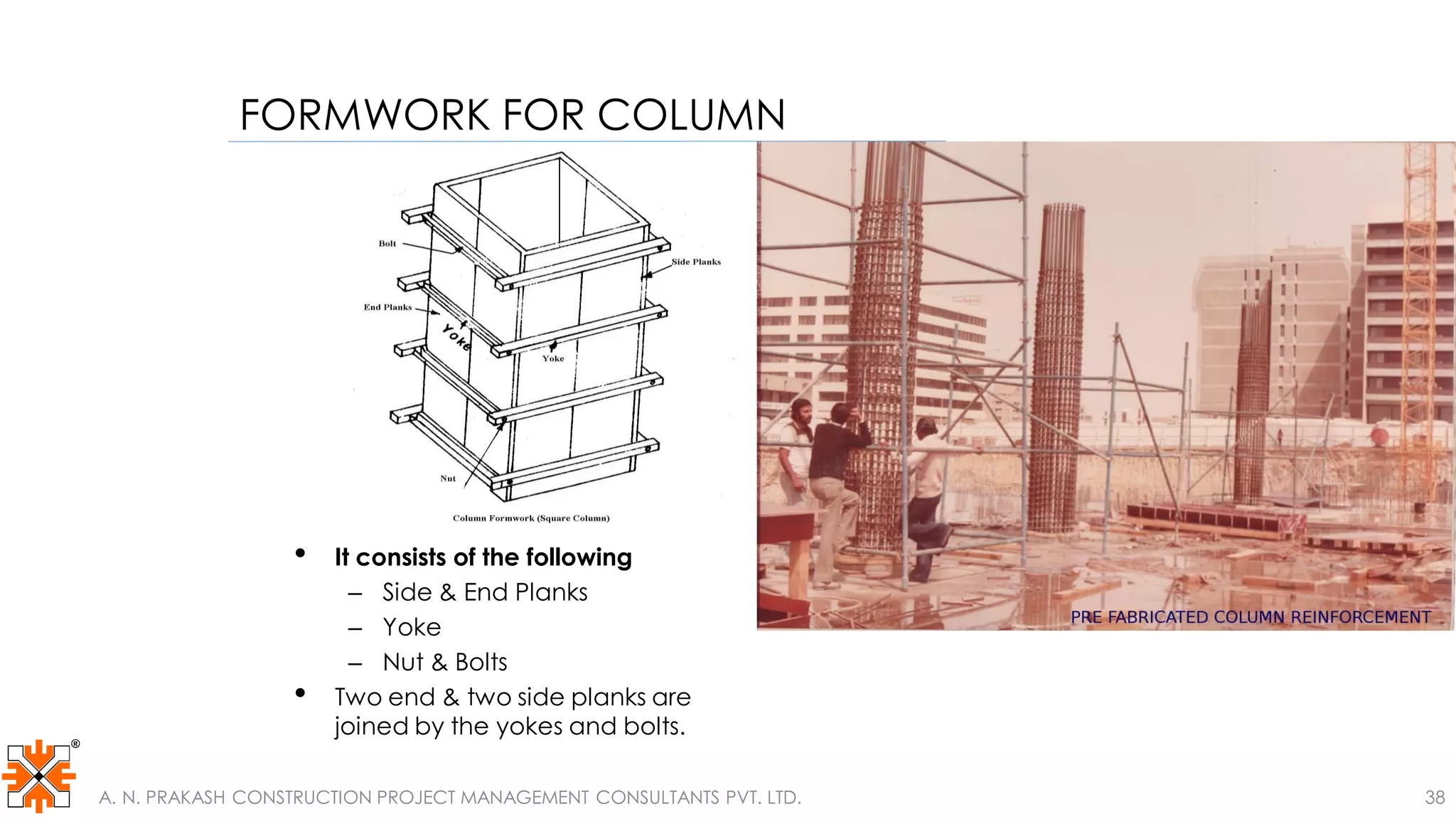 FORMWORK FOR COLUMN
• It consists of the following
– Side & End Planks
– Yoke
– Nut & Bolts
• Two end & two side planks are
joined by the yokes and bolts.
A. N. PRAKASH CONSTRUCTION PROJECT MANAGEMENT CONSULTANTS PVT. LTD. 38
 