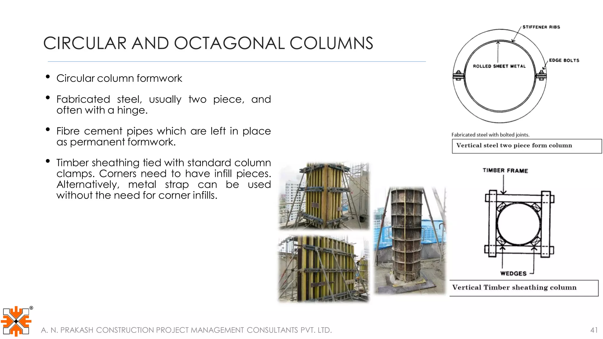CIRCULAR AND OCTAGONAL COLUMNS
• Circular column formwork
• Fabricated steel, usually two piece, and
often with a hinge.
• Fibre cement pipes which are left in place
as permanent formwork.
• Timber sheathing tied with standard column
clamps. Corners need to have infill pieces.
Alternatively, metal strap can be used
without the need for corner infills.
A. N. PRAKASH CONSTRUCTION PROJECT MANAGEMENT CONSULTANTS PVT. LTD. 41
 
